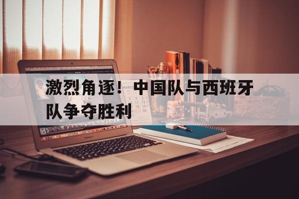 关于激烈角逐！中国队与西班牙队争夺胜利的信息